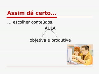 Assim dá certo... ... escolher conteúdos. AULA objetiva e produtiva 