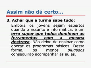Assim não dá certo... 3. Achar que a turma sabe tudo: Embora os jovens sejam espertos quando o assunto é informática, é um  erro supor que todos dominem as ferramentas com a mesma destreza . Não deixe de ensinar como operar os programas básicos. Dessa forma, os menos  plugados  conseguirão acompanhar as aulas. 