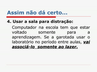 Assim não dá certo... 4. Usar a sala para distração: Computador na escola tem que estar voltado somente para a aprendizagem. Se a garotada usar o laboratório no período entre aulas,  vai associá-lo  somente ao lazer. 