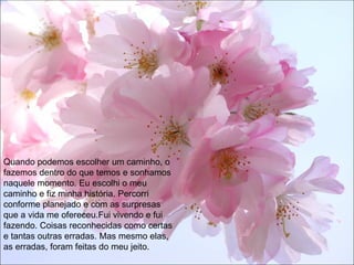 Quando podemos escolher um caminho, o fazemos dentro do que temos e sonhamos naquele momento. Eu escolhi o meu caminho e fiz minha história. Percorri conforme planejado e com as surpresas que a vida me ofereceu.Fui vivendo e fui fazendo. Coisas reconhecidas como certas e tantas outras erradas. Mas mesmo elas, as erradas, foram feitas do meu jeito. 