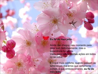 Eu fiz do meu jeito. Ainda não chegou meu momento para dizer isso definitivamente, mas a experiência foi válida. Valeu para refletir minhas ações em todos os sentidos. E o que mais conforta, quando passam as lembranças dos erros que certamente cometi, é que embora errando,  eu fiz do meu jeito.  