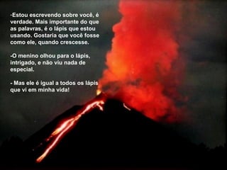 Estou escrevendo sobre você, é verdade. Mais importante do que as palavras, é o lápis que estou usando. Gostaria que você fosse como ele, quando crescesse. -O menino olhou para o lápis, intrigado, e não viu nada de especial. - Mas ele é igual a todos os lápis que vi em minha vida!  