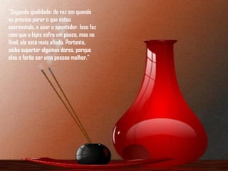 "Segunda qualidade: de vez em quando eu preciso parar o que estou escrevendo, e usar o apontador. Isso faz com que o lápis sofra um pouco, mas no final, ele está mais afiado. Portanto, saiba suportar algumas dores, porque elas o farão ser uma pessoa melhor."   