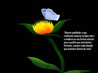 " Quarta qualidade: o que realmente importa no lápis não é a madeira ou sua forma exterior, mas o grafite que está dentro.  Portanto, sempre cuide daquilo que acontece dentro de você."  