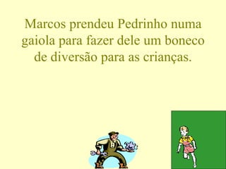 Marcos prendeu Pedrinho numa gaiola para fazer dele um boneco de diversão para as crianças. 
