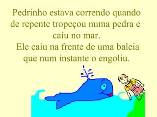 Pedrinho estava correndo quando de repente tropeçou numa pedra e  caiu no mar.  Ele caiu na frente de uma baleia que num instante o engoliu. 