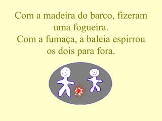 Com a madeira do barco, fizeram uma fogueira. Com a fumaça, a baleia espirrou os dois para fora. 
