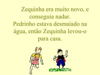 Zequinha era muito novo, e conseguia nadar. Pedrinho estava desmaiado na água, então Zequinha levou-o para casa. 