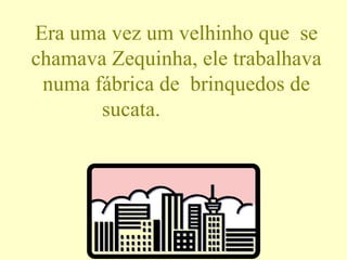 Era uma vez um velhinho que  se chamava Zequinha, ele trabalhava numa fábrica de  brinquedos de sucata.  