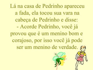 Lá na casa de Pedrinho apareceu a fada, ela tocou sua vara na cabeça de Pedrinho e disse:  - Acorde Pedrinho, você já provou que é um menino bom e  corajoso, por isso você já pode ser um menino de verdade. 