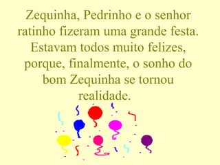 Zequinha, Pedrinho e o senhor ratinho fizeram uma grande festa. Estavam todos muito felizes, porque, finalmente, o sonho do bom Zequinha se tornou realidade.  