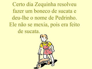 Certo dia Zequinha resolveu fazer um boneco de sucata e deu-lhe o nome de Pedrinho. Ele não se mexia, pois era feito de sucata.  