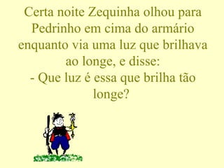 Certa noite Zequinha olhou para Pedrinho em cima do armário enquanto via uma luz que brilhava ao longe, e disse: - Que luz é essa que brilha tão longe?  