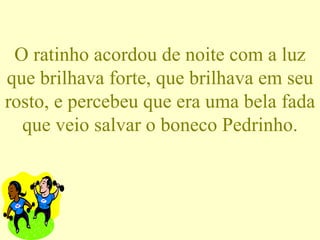 O ratinho acordou de noite com a luz que brilhava forte, que brilhava em seu rosto, e percebeu que era uma bela fada que veio salvar o boneco Pedrinho. 