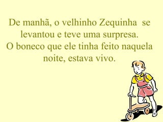 De manhã, o velhinho Zequinha  se levantou e teve uma surpresa. O boneco que ele tinha feito naquela noite, estava vivo. 