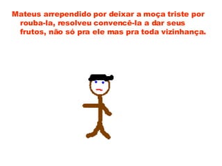 Mateus arrependido por deixar a moça triste por rouba-la, resolveu convencê-la a dar seus frutos, não só pra ele mas pra toda vizinhança. 