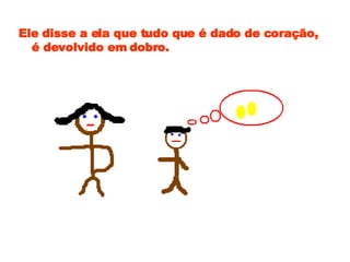 Ele disse a ela que tudo que é dado de coração, é devolvido em dobro. 