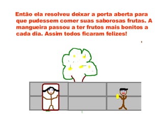 Então ela resolveu deixar a porta aberta para que pudessem comer suas saborosas frutas. A mangueira passou a ter frutos mais bonitos a cada dia. Assim todos ficaram felizes!  