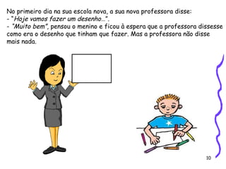 10
No primeiro dia na sua escola nova, a sua nova professora disse:
- “Hoje vamos fazer um desenho…”.
- “Muito bem”, pensou o menino e ficou à espera que a professora dissesse
como era o desenho que tinham que fazer. Mas a professora não disse
mais nada.
 