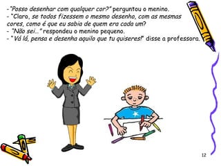 12
-“Posso desenhar com qualquer cor?” perguntou o menino.
- “Claro, se todos fizessem o mesmo desenho, com as mesmas
cores, como é que eu sabia de quem era cada um?
- “Não sei…” respondeu o menino pequeno.
- “Vá lá, pensa e desenha aquilo que tu quiseres!” disse a professora.
 