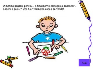 13
O menino pensou, pensou… e finalmente começou a desenhar…
Sabem o quê??? uma flor vermelha com o pé verde!
FIM
 