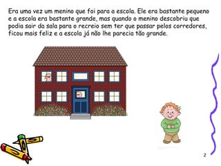 2
Era uma vez um menino que foi para a escola. Ele era bastante pequeno
e a escola era bastante grande, mas quando o menino descobriu que
podia sair da sala para o recreio sem ter que passar pelos corredores,
ficou mais feliz e a escola já não lhe parecia tão grande.
 