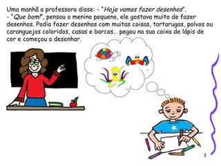 3
Uma manhã a professora disse: - “Hoje vamos fazer desenhos”.
- “Que bom!”, pensou o menino pequeno, ele gostava muito de fazer
desenhos. Podia fazer desenhos com muitas coisas, tartarugas, polvos ou
caranguejos coloridos, casas e barcos… pegou na sua caixa de lápis de
cor e começou a desenhar.
 