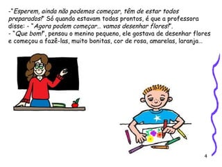 4
-“Esperem, ainda não podemos começar, têm de estar todos
preparados!” Só quando estavam todos prontos, é que a professora
disse: - “Agora podem começar… vamos desenhar flores!”.
- “Que bom!”, pensou o menino pequeno, ele gostava de desenhar flores
e começou a fazê-las, muito bonitas, cor de rosa, amarelas, laranja…
 