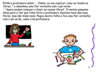 5
Então a professora disse: - “Calma, eu vou explicar como se fazem as
flores…” e desenhou uma flor vermelha com o pé verde.
- “Agora podem começar a fazer as vossas flores”. O menino pequeno
olhou para a flor que tinha feito a professora. Gostava mais das suas
flores, mas não disse nada. Pegou noutra folha e fez uma flor vermelha
com o pé verde, como a da professora.
 