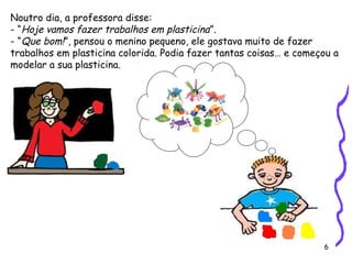 6
Noutro dia, a professora disse:
- “Hoje vamos fazer trabalhos em plasticina”.
- “Que bom!”, pensou o menino pequeno, ele gostava muito de fazer
trabalhos em plasticina colorida. Podia fazer tantas coisas… e começou a
modelar a sua plasticina.
 