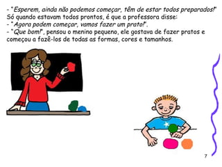 7
- “Esperem, ainda não podemos começar, têm de estar todos preparados!”
Só quando estavam todos prontos, é que a professora disse:
- “Agora podem começar, vamos fazer um prato!”.
- “Que bom!”, pensou o menino pequeno, ele gostava de fazer pratos e
começou a fazê-los de todas as formas, cores e tamanhos.
 