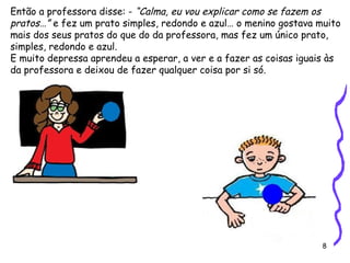8
Então a professora disse: - “Calma, eu vou explicar como se fazem os
pratos…” e fez um prato simples, redondo e azul… o menino gostava muito
mais dos seus pratos do que do da professora, mas fez um único prato,
simples, redondo e azul.
E muito depressa aprendeu a esperar, a ver e a fazer as coisas iguais às
da professora e deixou de fazer qualquer coisa por si só.
 