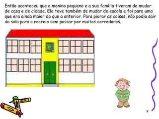 9
Então aconteceu que o menino pequeno e a sua família tiveram de mudar
de casa e de cidade. Ele teve também de mudar de escola e foi para uma
que era ainda maior do que a anterior. Para piorar as coisas, não podia sair
da sala para o recreio sem passar por muitos corredores.
 