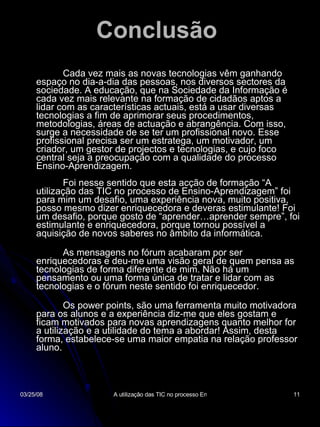 Conclusão   Cada vez mais as novas tecnologias vêm ganhando espaço no dia-a-dia das pessoas, nos diversos sectores da sociedade. A educação, que na Sociedade da Informação é cada vez mais relevante na formação de cidadãos aptos a lidar com as características actuais, está a usar diversas tecnologias a fim de aprimorar seus procedimentos, metodologias, áreas de actuação e abrangência. Com isso, surge a necessidade de se ter um profissional novo. Esse profissional precisa ser um estratega, um motivador, um criador, um gestor de projectos e tecnologias, e cujo foco central seja a preocupação com a qualidade do processo Ensino-Aprendizagem. Foi nesse sentido que esta acção de formação “A utilização das TIC no processo de Ensino-Aprendizagem” foi para mim um desafio, uma experiência nova, muito positiva, posso mesmo dizer enriquecedora e deveras estimulante! Foi um desafio, porque gosto de “aprender…aprender sempre”, foi estimulante e enriquecedora, porque tornou possível a aquisição de novos saberes no âmbito da informática. As mensagens no fórum acabaram por ser enriquecedoras e deu-me uma visão geral de quem pensa as tecnologias de forma diferente de mim. Não há um pensamento ou uma forma única de tratar e lidar com as tecnologias e o fórum neste sentido foi enriquecedor.  Os power points, são uma ferramenta muito motivadora para os alunos e a experiência diz-me que eles gostam e ficam motivados para novas aprendizagens quanto melhor for a utilização e a utilidade do tema a abordar! Assim, desta forma, estabelece-se uma maior empatia na relação professor aluno.  