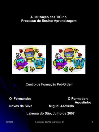 A utilização das TIC no Processo de Ensino-Aprendizagem Centro de Formação Pró-Ordem O  Formando:  O Formador:  Agostinho Neves da Silva  Miguel Azevedo Lajeosa do Dão, Julho de 2007 