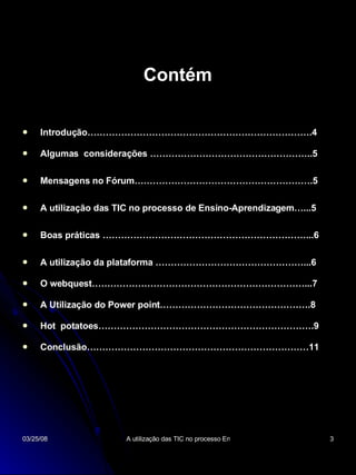 Introdução……………………………………………………………….4 Algumas  considerações ……………………………………………..5 Mensagens no Fórum………………………………………………….5 A utilização das TIC no processo de Ensino-Aprendizagem…...5 Boas práticas …………………………………………………………...6 A utilização da plataforma …………………………………………...6 O webquest……………………………………………………………...7 A Utilização do Power point………………………………………….8 Hot  potatoes…………………………………………………………….9 Conclusão………………………………………………………………11 Contém 