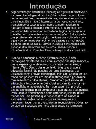 Introdução A generalização das novas tecnologias digitais interactivas e as novas tecnologias de multimédia estão a mudar a forma como produzimos, nos relacionamos, até mesmo como nos divertimos. Elas não só fazem parte do nosso quotidiano, inclusive do espaço escolar, como também facilitam e auxiliam o nosso acesso à informação. E, a urgência em sabermos lidar com estas novas tecnologias não é apenas questão de moda, estes novos recursos põem à disposição dos profissionais da educação múltiplas possibilidades para aquisição de novos conhecimentos através da informação disponibilizada na rede. Permite inclusive a interacção com pessoas das mais variadas culturas, possibilitando o intercâmbio das diferentes formas de apreender a realidade. Sendo a educação a nossa esfera de acção, é nas tecnologias de informação e comunicação que depositamos a nossa esperança e abraçamos com força um recurso; a Internet/Web. Dentro deste contexto, é essencial que a educação formal não passe a ser uma barreira para a utilização destas novas tecnologias, mas sim, adoptá-las, de modo que possam ter um impacto abrangente e positivo na formação escolar dos alunos. Para tanto o profissional da educação não pode estar desactualizado, muito menos ser um analfabeto tecnológico. Tem que saber tirar proveito destas tecnologias para enriquecer a sua prática pedagógica. Para tanto, o professor não pode estar desajustado, muito menos ser uma pessoa que não incentive os alunos a aproveitarem estes recursos que as tecnologias nos oferecem. Saber tirar proveito destas tecnologias e pô-las ao serviço da Educação é o mote desta acção de formação.  
