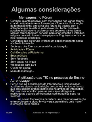 Algumas considerações Mensagens no Fórum Contribuí quanto possível com mensagens nos vários fóruns criando empatia entre os formandos e formador. Esta acção de formação tinha em caixa oito fóruns de acordo com a actividade que se estava a desenvolver. Tentei dentro do possível esclarecer e esclarecer-me sobre os vários temas. Mas os fóruns também serviam para criar empatia e introduzi nalguns um certo humor (sem papas na língua) nos temas ou nas respostas a colegas. Considero que os fóruns tiveram um papel importante nesta acção de formação. Endereço dos fóruns com a minha participação: Actividade – Fórum I   Opinião sobre a Plataforma   Boas práticas Sem feedback Sem papas na lingua Webquests para EVT Quem me ajuda? Muro de manteiga.. A utilização das TIC no processo de Ensino-Aprendizagem Penso que as Tecnologias de Informação e Comunicação auxiliam os alunos na aquisição de conhecimentos, uma vez que eles sentem grande motivação no âmbito da informática. São um bom incentivo para as suas aprendizagens e motivadoras quando confrontados com trabalhos seus na Internet.  As novas tecnologias permitem uma maior aproximação entre professor e aluno e vice-versa, permitindo uma maior interacção entre ambos. 