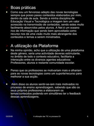 Boas práticas Como sou um fervoroso adepto das novas tecnologias sempre que posso passo conteúdos elaborados por mim, dentro da sala de aula. Sendo a minha disciplina de Educação Visual e Tecnológica a imagem tem um valor acrescido na transmissão de conteúdos, sendo estes muito facilmente absorvidos pelos alunos. A Net é um oceano rico de informação que sendo bem aproveitada como recurso nos dá uma visão muito mais abrangente dos conteúdos e temas a serem ministrados. A utilização da Plataforma Na minha opinião, acho que a utilização de uma plataforma deste género, seria uma actividade deveras estimulante, no âmbito de todo o contexto educativo, facilitaria a interacção entre os diversos agentes educativos: Professores, alunos e restante comunidade escolar. Penso que os professores se motivariam mais e olhariam para as novas tecnologias como um suporte/recurso para melhorar a sua acção. Além disso os alunos sentir-se-iam mais motivados no processo de ensino aprendizagem, sabendo que são os seus próprios professores a elaborarem os temas/conteúdos podendo em simultâneo ter o feedback dessas aprendizagens. 