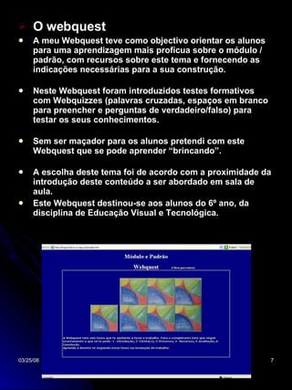 O webquest A meu Webquest teve como objectivo orientar os alunos para uma aprendizagem mais profícua sobre o módulo / padrão, com recursos sobre este tema e fornecendo as indicações necessárias para a sua construção. Neste Webquest foram introduzidos testes formativos com Webquizzes (palavras cruzadas, espaços em branco para preencher e perguntas de verdadeiro/falso) para testar os seus conhecimentos. Sem ser maçador para os alunos pretendi com este Webquest que se pode aprender “brincando”. A escolha deste tema foi de acordo com a proximidade da introdução deste conteúdo a ser abordado em sala de aula. Este Webquest destinou-se aos alunos do 6º ano, da disciplina de Educação Visual e Tecnológica. 
