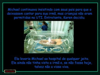 Michael continuava insistindo com seus pais para que o 
deixassem cantar para sua irmã, mas crianças não eram 
permitidas na UTI. Entretanto, Karen decidiu. 
Ela levaria Michael ao hospital de qualquer jeito. 
Ele ainda não tinha visto a irmã e, se não fosse hoje, 
talvez não a visse viva. 
 