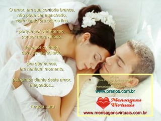 O amor, em sua cor toda branca,  não pode ser manchado,  nem usado pra outros fins, porque por ser intenso,  por ser maravilhoso,  deve ser cuidado,  deve ser acreditado,  pra que nunca,  em nenhum momento,  estejamos diante deste amor,  magoados...  Angela Lara Música : Elvis Presley_love me tender Montagem : [email_address] www.pranos.com.br www.mensagensvirtuais.com.br 