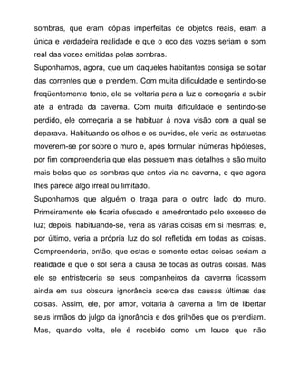 sombras, que eram cópias imperfeitas de objetos reais, eram a
única e verdadeira realidade e que o eco das vozes seriam o som
real das vozes emitidas pelas sombras.
Suponhamos, agora, que um daqueles habitantes consiga se soltar
das correntes que o prendem. Com muita dificuldade e sentindo-se
freqüentemente tonto, ele se voltaria para a luz e começaria a subir
até a entrada da caverna. Com muita dificuldade e sentindo-se
perdido, ele começaria a se habituar à nova visão com a qual se
deparava. Habituando os olhos e os ouvidos, ele veria as estatuetas
moverem-se por sobre o muro e, após formular inúmeras hipóteses,
por fim compreenderia que elas possuem mais detalhes e são muito
mais belas que as sombras que antes via na caverna, e que agora
lhes parece algo irreal ou limitado.
Suponhamos que alguém o traga para o outro lado do muro.
Primeiramente ele ficaria ofuscado e amedrontado pelo excesso de
luz; depois, habituando-se, veria as várias coisas em si mesmas; e,
por último, veria a própria luz do sol refletida em todas as coisas.
Compreenderia, então, que estas e somente estas coisas seriam a
realidade e que o sol seria a causa de todas as outras coisas. Mas
ele se entristeceria se seus companheiros da caverna ficassem
ainda em sua obscura ignorância acerca das causas últimas das
coisas. Assim, ele, por amor, voltaria à caverna a fim de libertar
seus irmãos do julgo da ignorância e dos grilhões que os prendiam.
Mas, quando volta, ele é recebido como um louco que não
 