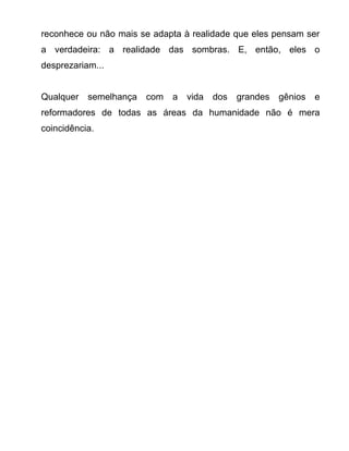 reconhece ou não mais se adapta à realidade que eles pensam ser
a verdadeira: a realidade das sombras. E, então, eles o
desprezariam...
Qualquer semelhança com a vida dos grandes gênios e
reformadores de todas as áreas da humanidade não é mera
coincidência.
 
