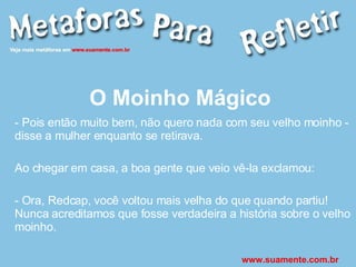 O Moinho Mágico - Pois então muito bem, não quero nada com seu velho moinho - disse a mulher enquanto se retirava. Ao chegar em casa, a boa gente que veio vê-la exclamou: - Ora, Redcap, você voltou mais velha do que quando partiu! Nunca acreditamos que fosse verdadeira a história sobre o velho moinho. www.suamente.com.br 