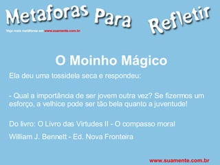 O Moinho Mágico Ela deu uma tossidela seca e respondeu: - Qual a importância de ser jovem outra vez? Se fizermos um esforço, a velhice pode ser tão bela quanto a juventude! Do livro: O Livro das Virtudes II - O compasso moral William J. Bennett - Ed. Nova Fronteira   www.suamente.com.br 