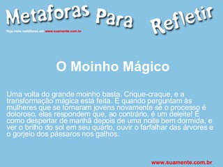 O Moinho Mágico Uma volta do grande moinho basta. Crique-craque, e a transformação mágica está feita. E quando perguntam às mulheres que se tornaram jovens novamente se o processo é doloroso, elas respondem que, ao contrário, é um deleite! É como despertar de manhã depois de uma noite bem dormida, e ver o brilho do sol em seu quarto, ouvir o farfalhar das árvores e o gorjeio dos pássaros nos galhos. www.suamente.com.br 