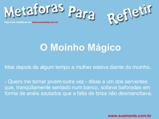 O Moinho Mágico Mas depois de algum tempo a mulher estava diante do moinho. - Quero me tornar jovem outra vez - disse a um dos serventes que, tranqüilamente sentado num banco, soltava baforadas em forma de anéis azulados que a falta de brisa não desmanchava. www.suamente.com.br 
