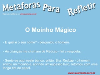 O Moinho Mágico - E qual é o seu nome? - perguntou o homem. - As crianças me chamam de Redcap - foi a resposta. - Sente-se aqui neste banco, então, Sra. Redcap - o homem entrou no moinho e, abrindo um espesso livro, retornou com uma longa tira de papel. www.suamente.com.br 