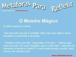 O Moinho Mágico A velha suspirou e disse: - Sei que tudo que diz é verdade. Não creio que valha a pena recuperar a juventude a tal preço. - Também acho que não - respondeu o homem. - Valeria para muito poucos. Por isso o trabalho aqui é muito fácil - sete dias de descanso a semana inteira! O moinho está sempre parado, pelo menos nos últimos anos. www.suamente.com.br 